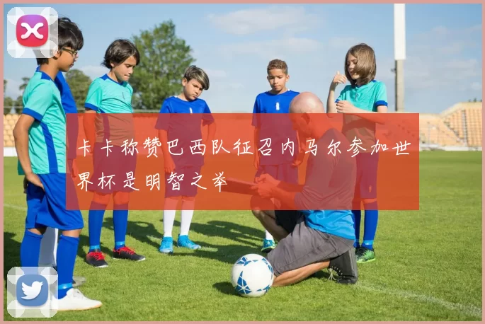 卡卡称赞巴西队征召内马尔参加世界杯是明智之举