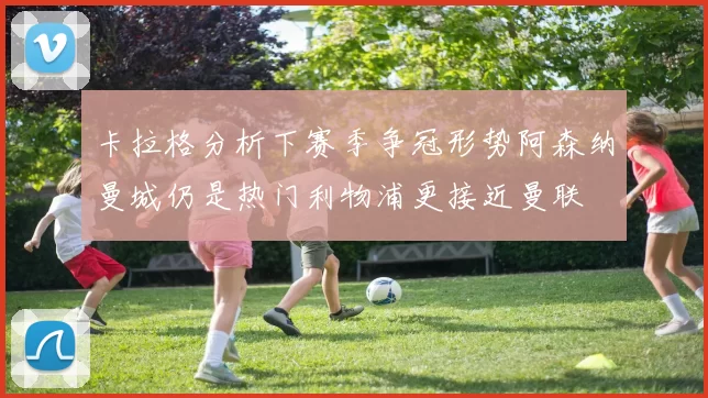 卡拉格分析下赛季争冠形势阿森纳曼城仍是热门利物浦更接近曼联