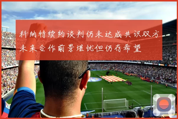 科纳特续约谈判仍未达成共识双方未来合作前景堪忧但仍存希望