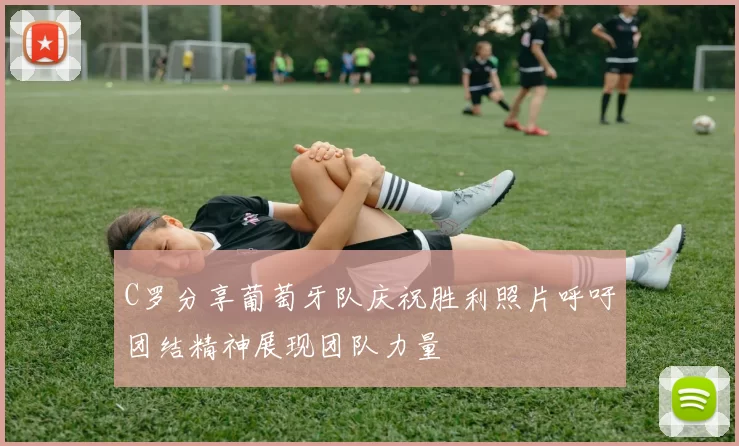 C罗分享葡萄牙队庆祝胜利照片呼吁团结精神展现团队力量