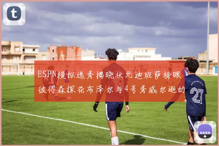 ESPN模拟选秀揭晓状元迪班萨榜眼彼得森探花布泽尔与4号秀威尔逊的精彩表现