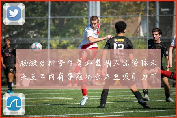 杨毅分析字母哥加盟湖人优势称未来五年内有争冠机会库里吸引力下降