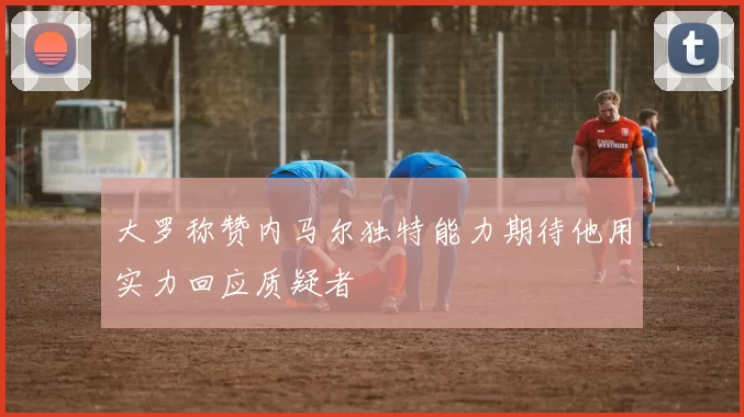 大罗称赞内马尔独特能力期待他用实力回应质疑者