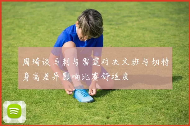周琦谈马刺与雷霆对决文班与切特身高差异影响比赛舒适度