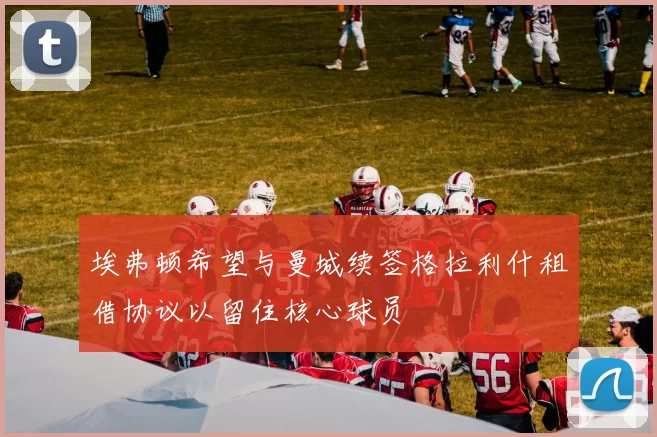 埃弗顿希望与曼城续签格拉利什租借协议以留住核心球员