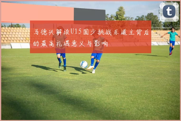 马德兴解读U15国少挑战东道主背后的最高礼遇意义与影响