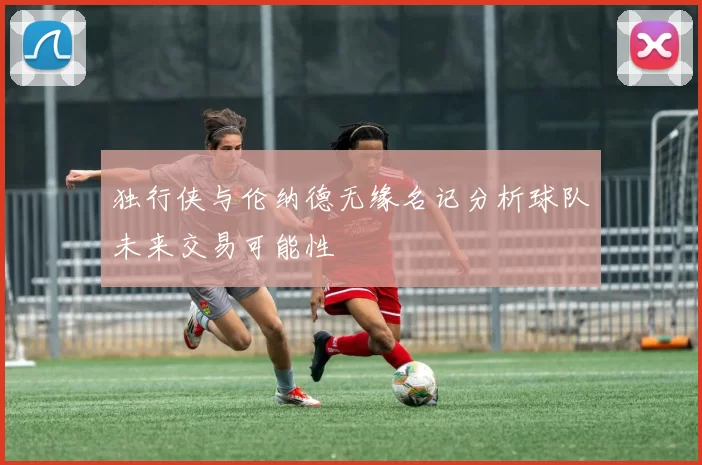 独行侠与伦纳德无缘名记分析球队未来交易可能性