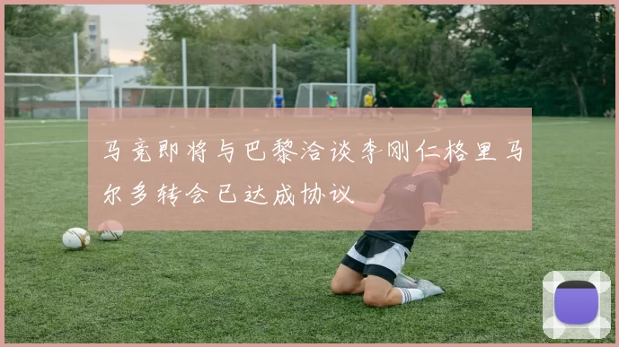 马竞即将与巴黎洽谈李刚仁格里马尔多转会已达成协议