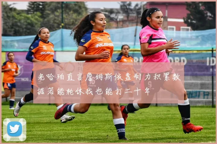 老哈珀直言詹姆斯依靠耐力积累数据若能轮休我也能打二十年