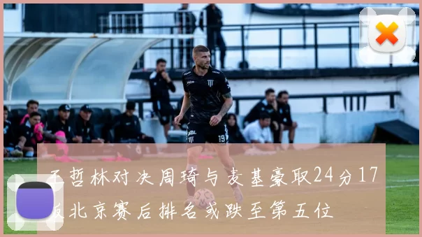 王哲林对决周琦与麦基豪取24分17板北京赛后排名或跌至第五位