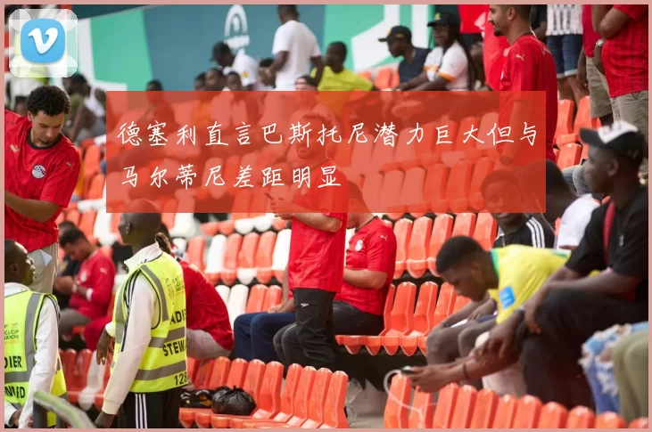 德塞利直言巴斯托尼潜力巨大但与马尔蒂尼差距明显
