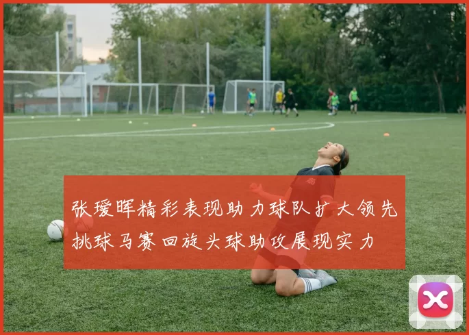 张瑷晖精彩表现助力球队扩大领先挑球马赛回旋头球助攻展现实力