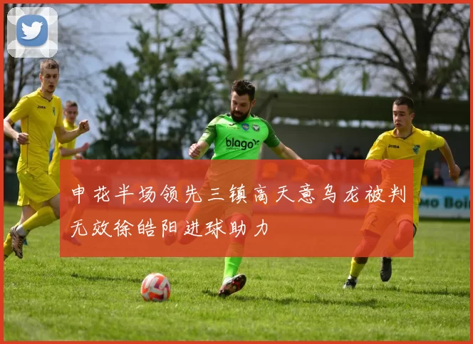 申花半场领先三镇高天意乌龙被判无效徐皓阳进球助力