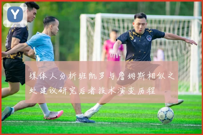 媒体人分析班凯罗与詹姆斯相似之处建议研究后者技术演变历程