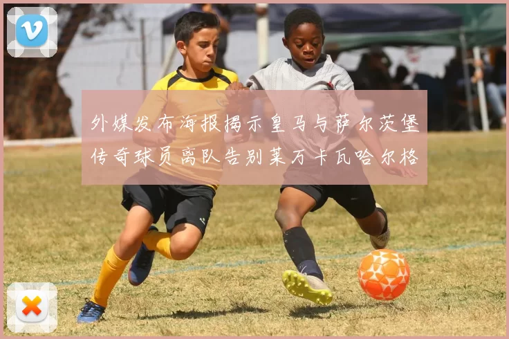 外媒发布海报揭示皇马与萨尔茨堡传奇球员离队告别莱万卡瓦哈尔格列兹曼