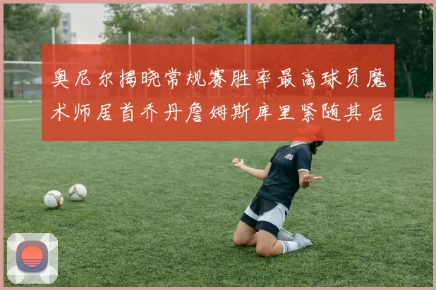 奥尼尔揭晓常规赛胜率最高球员魔术师居首乔丹詹姆斯库里紧随其后