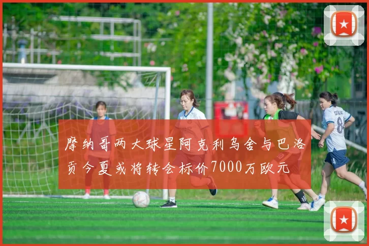 摩纳哥两大球星阿克利乌舍与巴洛贡今夏或将转会标价7000万欧元