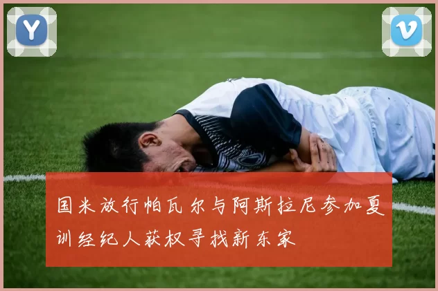 国米放行帕瓦尔与阿斯拉尼参加夏训经纪人获权寻找新东家