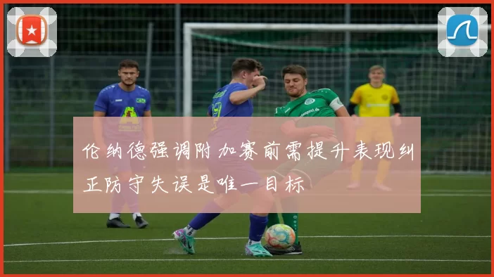 伦纳德强调附加赛前需提升表现纠正防守失误是唯一目标