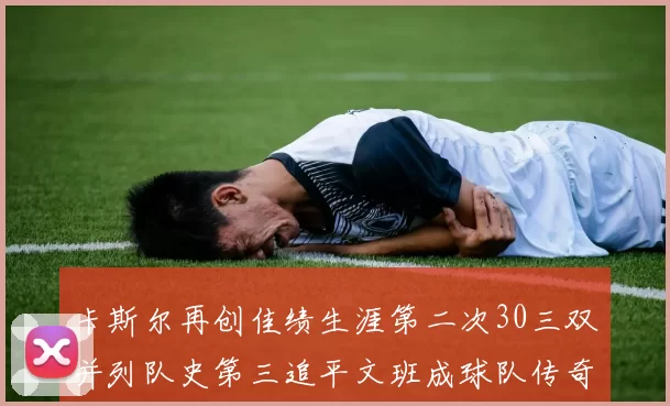 卡斯尔再创佳绩生涯第二次30三双并列队史第三追平文班成球队传奇