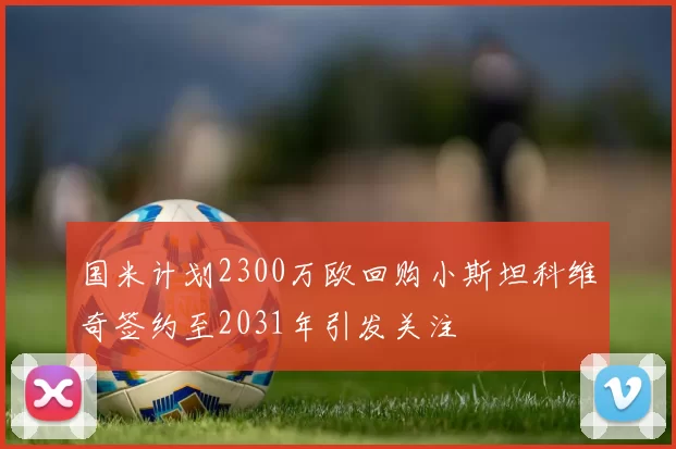 国米计划2300万欧回购小斯坦科维奇签约至2031年引发关注