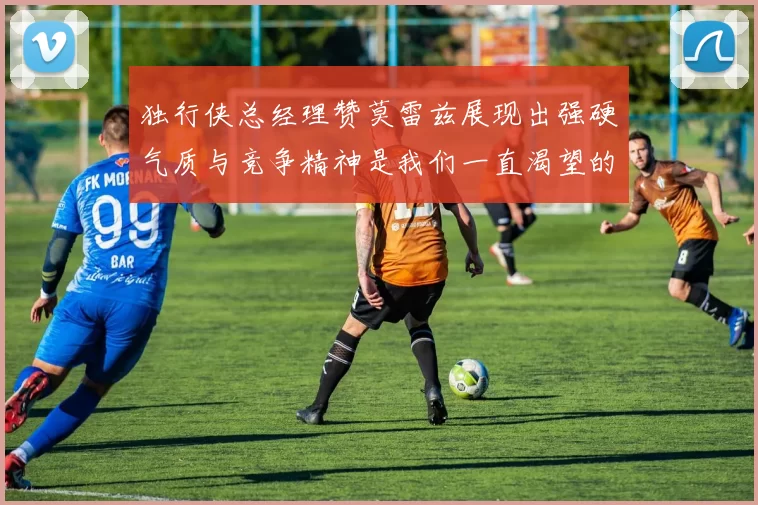 独行侠总经理赞莫雷兹展现出强硬气质与竞争精神是我们一直渴望的特质
