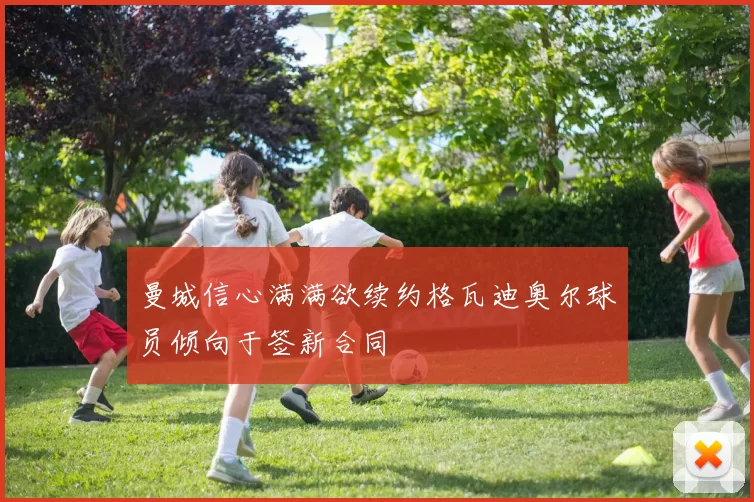 曼城信心满满欲续约格瓦迪奥尔球员倾向于签新合同