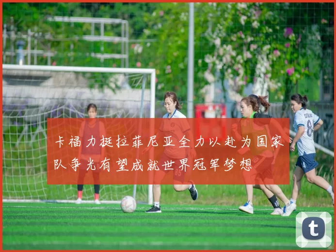 卡福力挺拉菲尼亚全力以赴为国家队争光有望成就世界冠军梦想