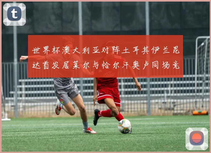世界杯澳大利亚对阵土耳其伊兰昆达首发居莱尔与恰尔汗奥卢同场竞技