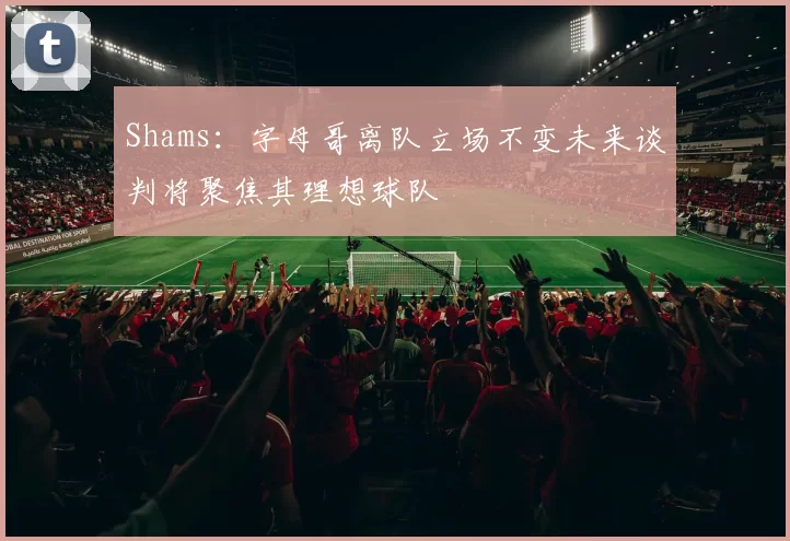 Shams：字母哥离队立场不变未来谈判将聚焦其理想球队