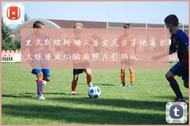 里夫斯续约湖人后女友分享他高尔夫球场放松瞬间照片引热议
