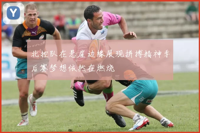 北控队在悬崖边缘展现拼搏精神季后赛梦想依然在燃烧
