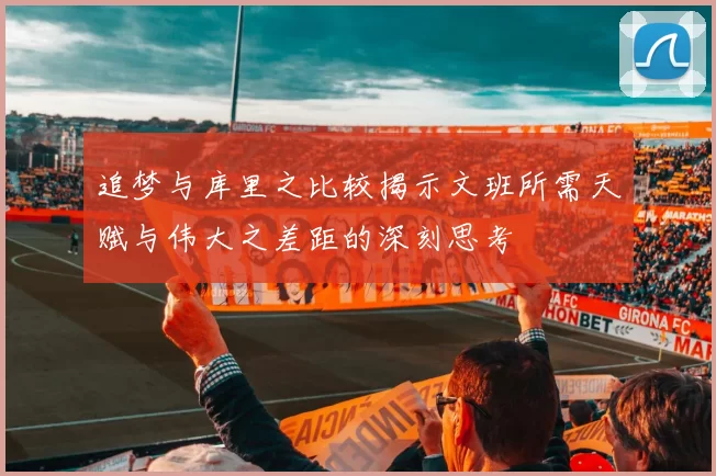 追梦与库里之比较揭示文班所需天赋与伟大之差距的深刻思考