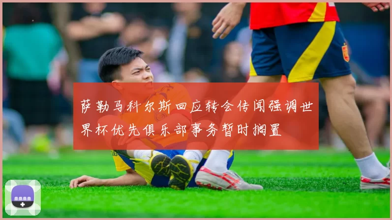 萨勒马科尔斯回应转会传闻强调世界杯优先俱乐部事务暂时搁置