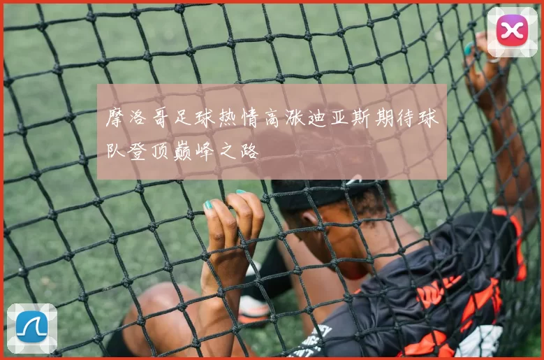 摩洛哥足球热情高涨迪亚斯期待球队登顶巅峰之路
