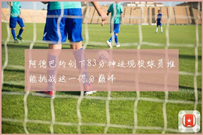阿德巴约创下83分神迹现役球员谁能挑战这一得分巅峰