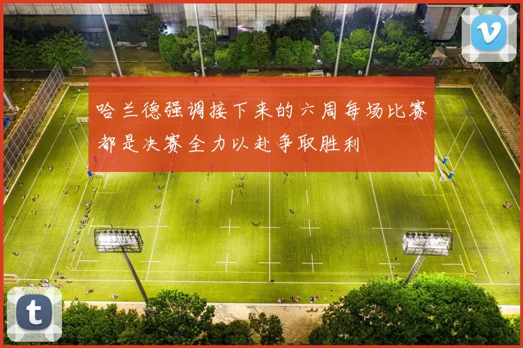 哈兰德强调接下来的六周每场比赛都是决赛全力以赴争取胜利